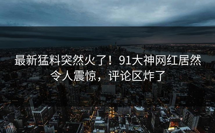 最新猛料突然火了！91大神网红居然令人震惊，评论区炸了