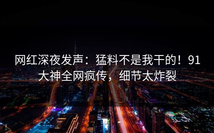 网红深夜发声：猛料不是我干的！91大神全网疯传，细节太炸裂