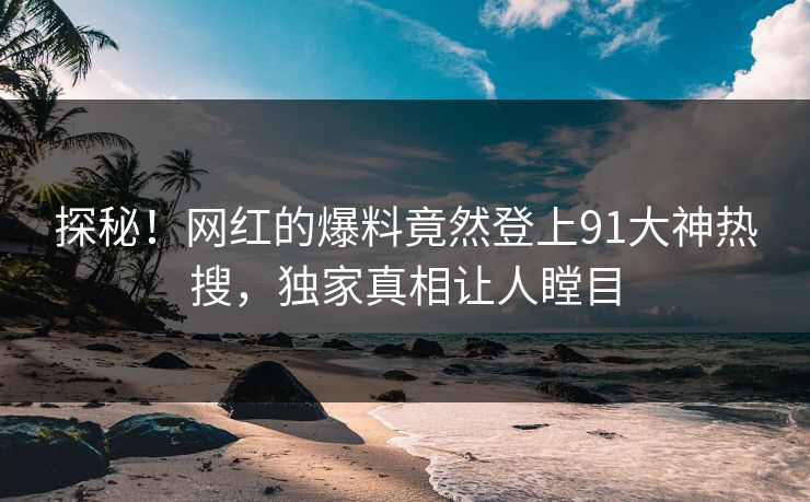 探秘！网红的爆料竟然登上91大神热搜，独家真相让人瞠目