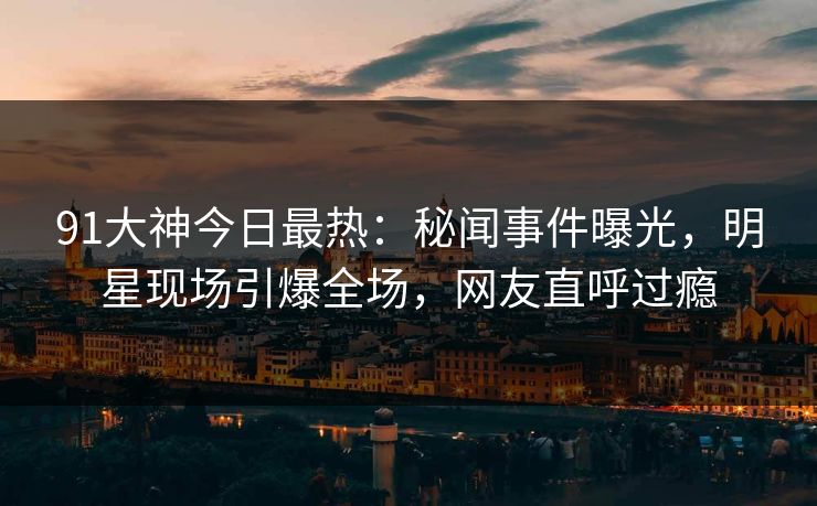91大神今日最热：秘闻事件曝光，明星现场引爆全场，网友直呼过瘾