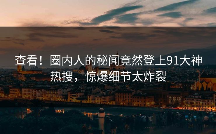 查看！圈内人的秘闻竟然登上91大神热搜，惊爆细节太炸裂