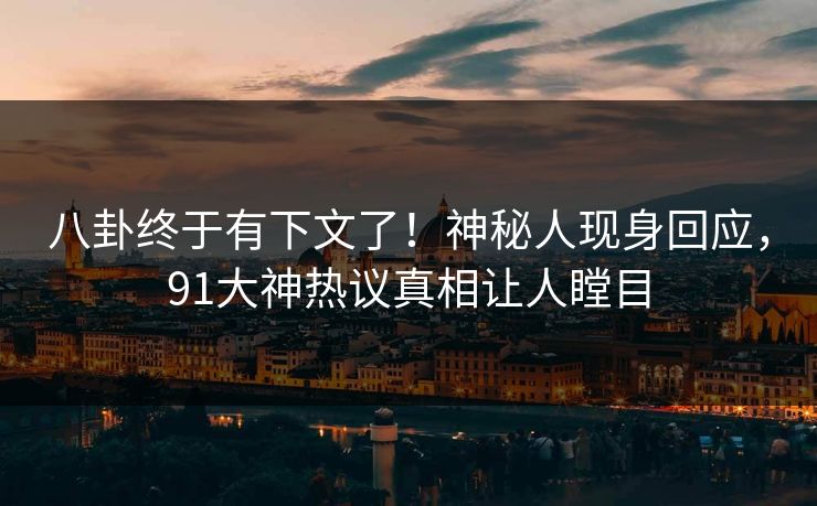 八卦终于有下文了！神秘人现身回应，91大神热议真相让人瞠目