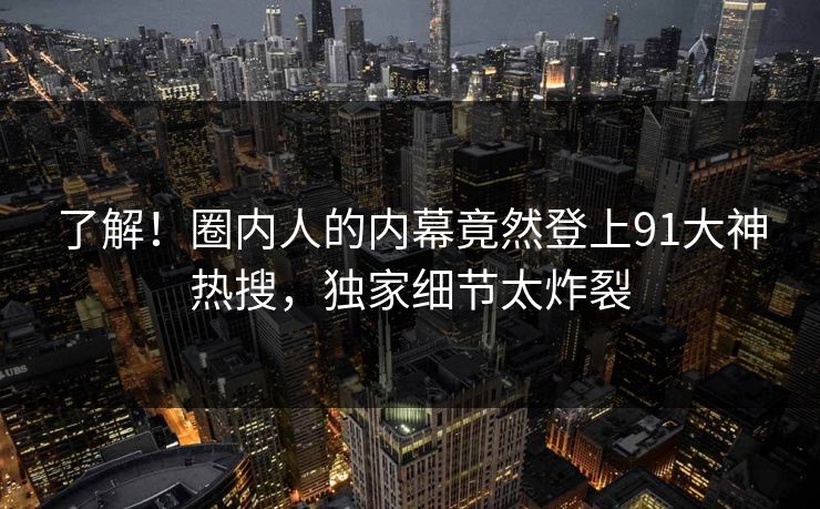 了解！圈内人的内幕竟然登上91大神热搜，独家细节太炸裂