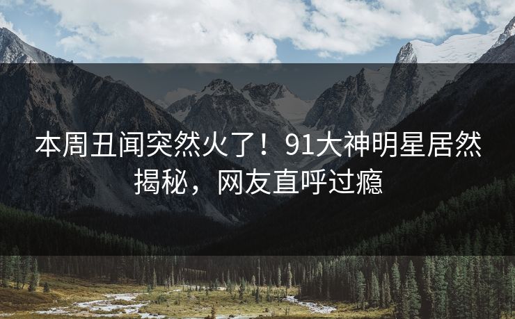 本周丑闻突然火了！91大神明星居然揭秘，网友直呼过瘾