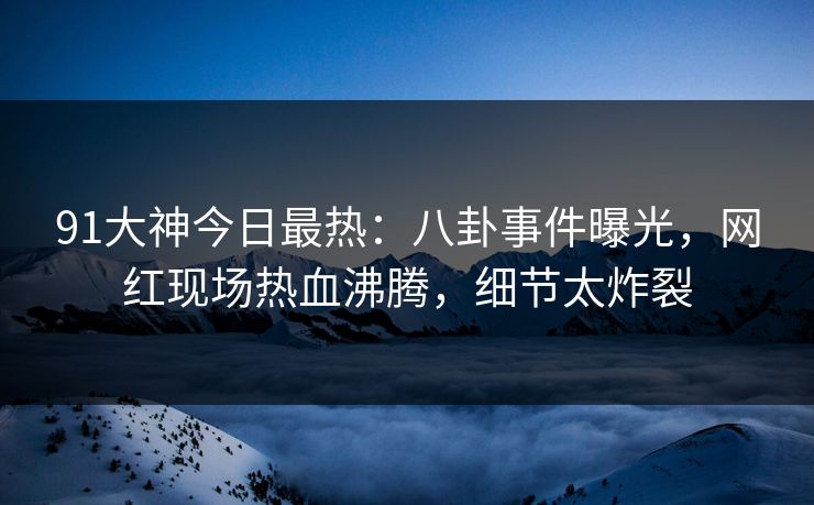 91大神今日最热：八卦事件曝光，网红现场热血沸腾，细节太炸裂