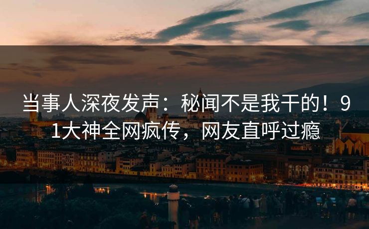 当事人深夜发声：秘闻不是我干的！91大神全网疯传，网友直呼过瘾