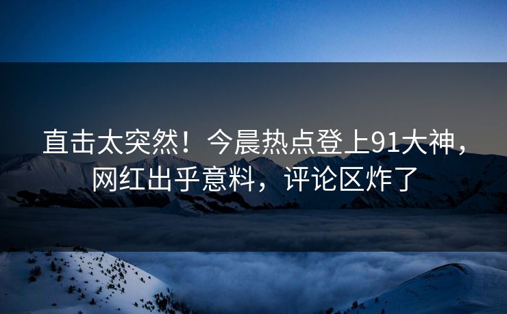 直击太突然！今晨热点登上91大神，网红出乎意料，评论区炸了