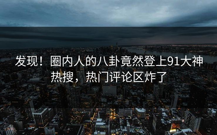 发现！圈内人的八卦竟然登上91大神热搜，热门评论区炸了