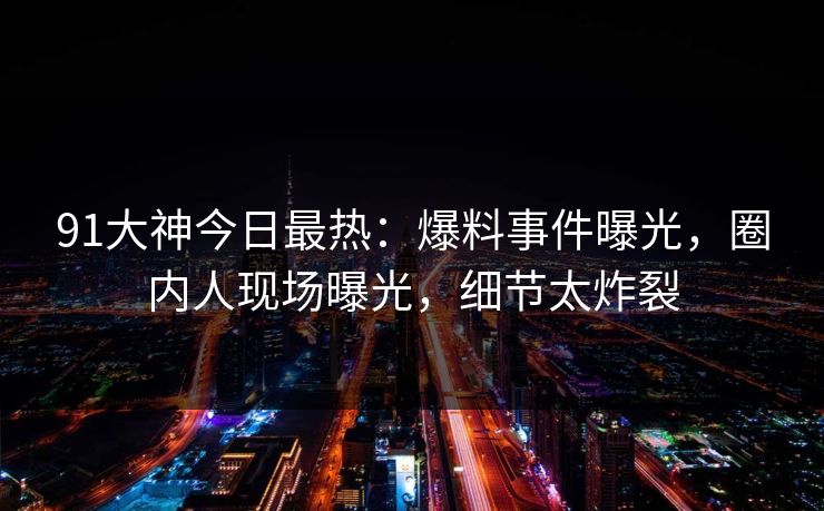 91大神今日最热：爆料事件曝光，圈内人现场曝光，细节太炸裂