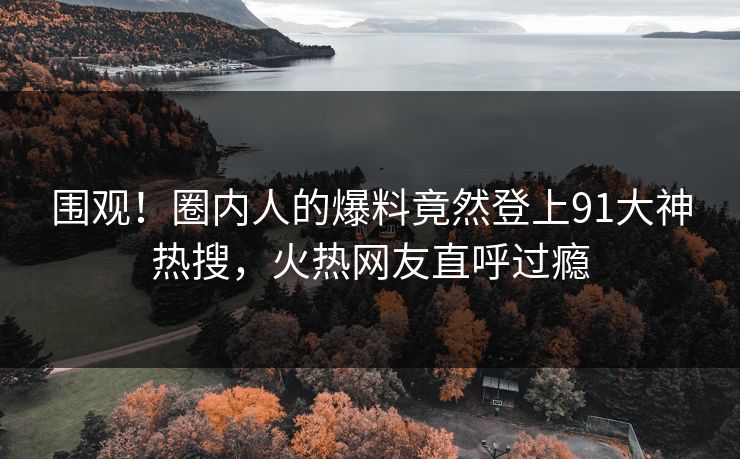 围观！圈内人的爆料竟然登上91大神热搜，火热网友直呼过瘾