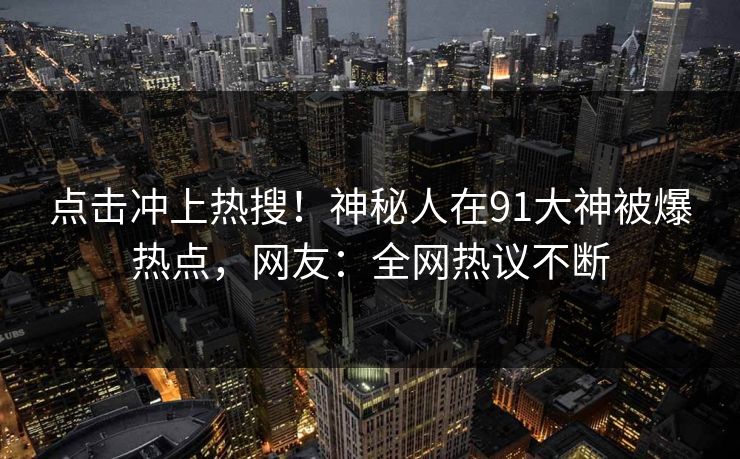 点击冲上热搜！神秘人在91大神被爆热点，网友：全网热议不断