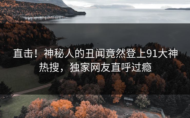 直击!神秘人的丑闻竟然登上91大神热搜,独家网友直呼过瘾