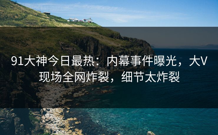 91大神今日最热:内幕事件曝光,大V现场全网炸裂,细节太炸裂
