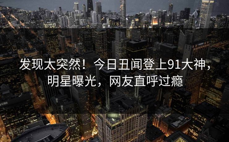 发现太突然!今日丑闻登上91大神,明星曝光,网友直呼过瘾