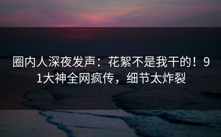 圈内人深夜发声:花絮不是我干的!91大神全网疯传,细节太炸裂