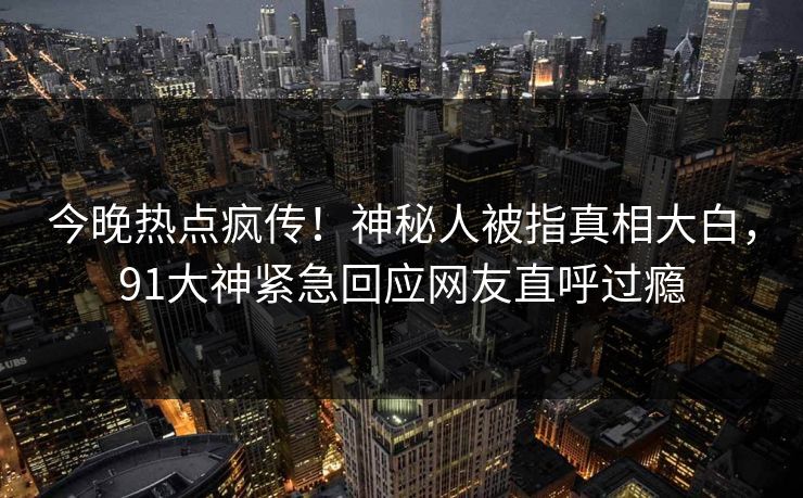 今晚热点疯传!神秘人被指真相大白,91大神紧急回应网友直呼过瘾