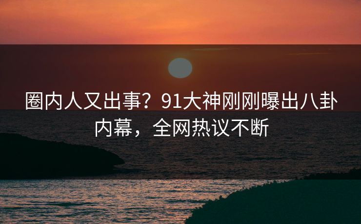 圈内人又出事？91大神刚刚曝出八卦内幕，全网热议不断
