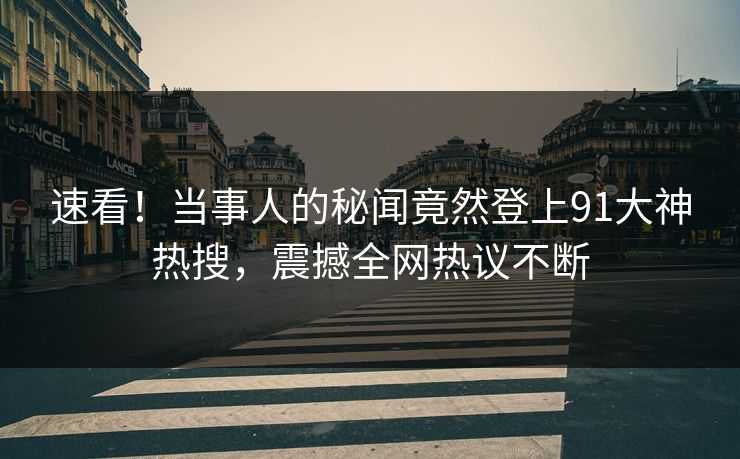 速看！当事人的秘闻竟然登上91大神热搜，震撼全网热议不断