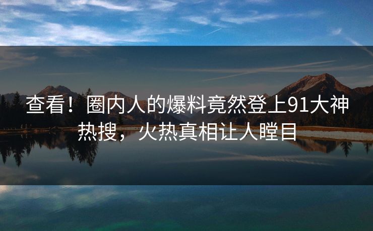 查看！圈内人的爆料竟然登上91大神热搜，火热真相让人瞠目
