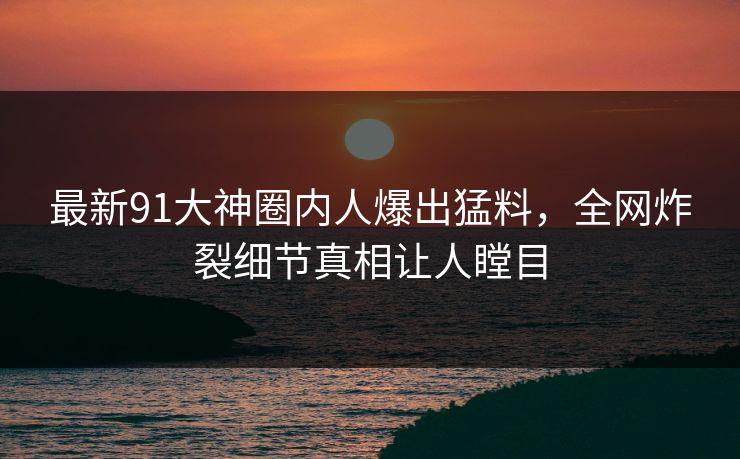最新91大神圈内人爆出猛料，全网炸裂细节真相让人瞠目