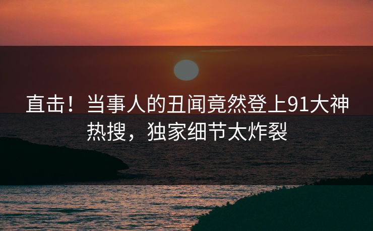 直击！当事人的丑闻竟然登上91大神热搜，独家细节太炸裂