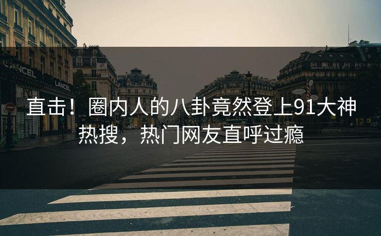 直击！圈内人的八卦竟然登上91大神热搜，热门网友直呼过瘾