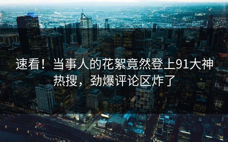 速看！当事人的花絮竟然登上91大神热搜，劲爆评论区炸了