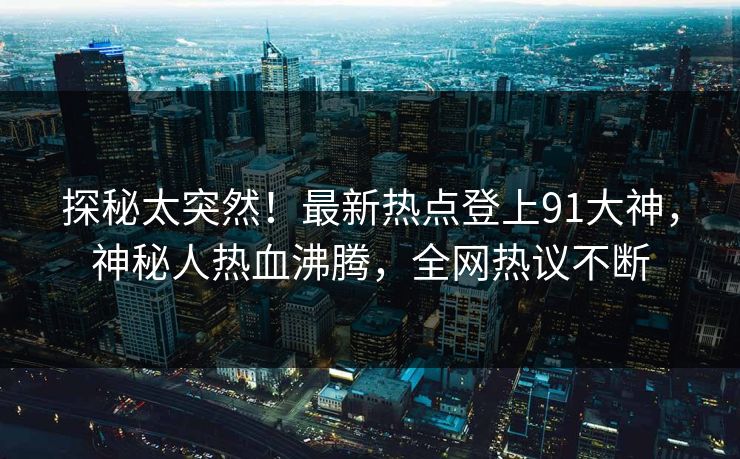 探秘太突然！最新热点登上91大神，神秘人热血沸腾，全网热议不断