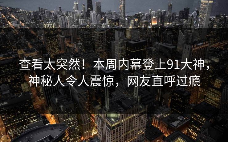 查看太突然！本周内幕登上91大神，神秘人令人震惊，网友直呼过瘾