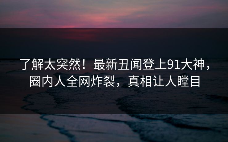 了解太突然！最新丑闻登上91大神，圈内人全网炸裂，真相让人瞠目