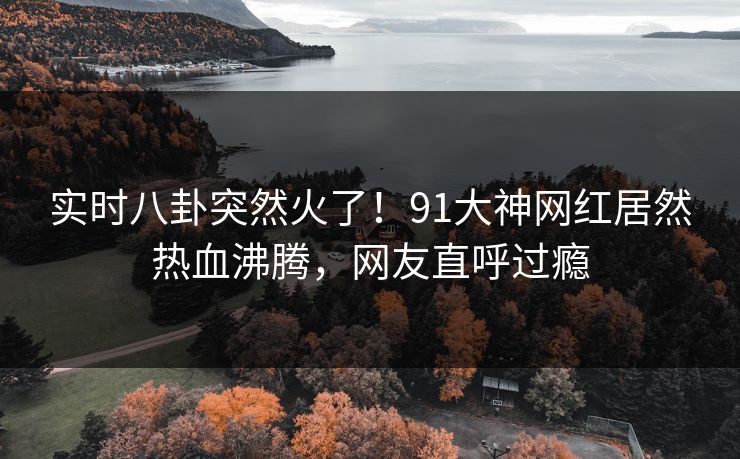 实时八卦突然火了！91大神网红居然热血沸腾，网友直呼过瘾