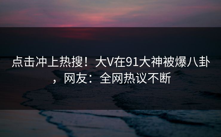 点击冲上热搜！大V在91大神被爆八卦，网友：全网热议不断