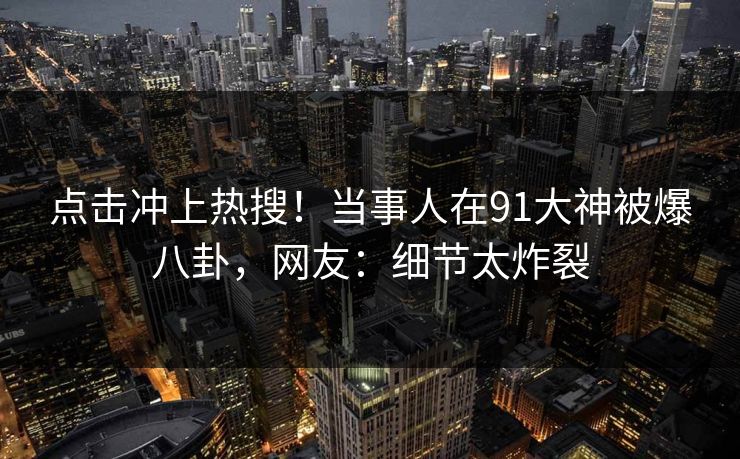 点击冲上热搜！当事人在91大神被爆八卦，网友：细节太炸裂