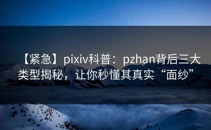【紧急】pixiv科普：pzhan背后三大类型揭秘，让你秒懂其真实“面纱”