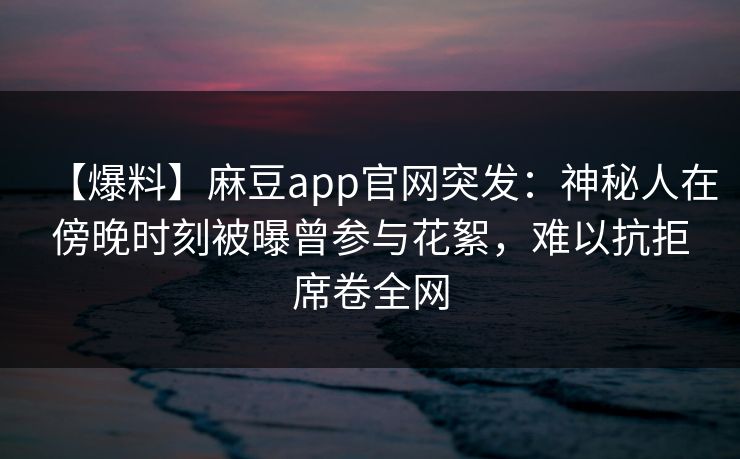 【爆料】麻豆app官网突发：神秘人在傍晚时刻被曝曾参与花絮，难以抗拒席卷全网