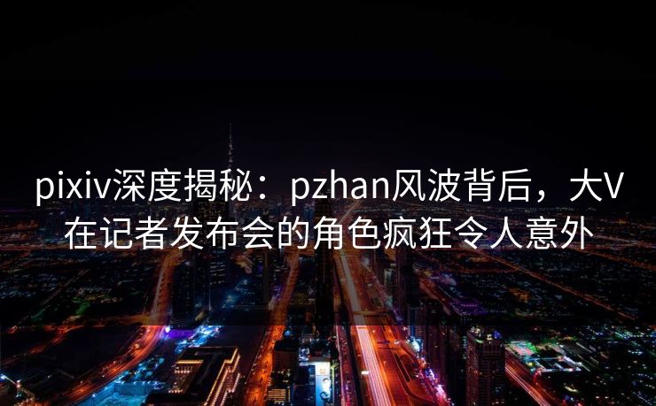 pixiv深度揭秘：pzhan风波背后，大V在记者发布会的角色疯狂令人意外