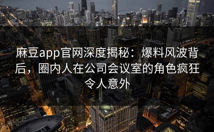 麻豆app官网深度揭秘：爆料风波背后，圈内人在公司会议室的角色疯狂令人意外