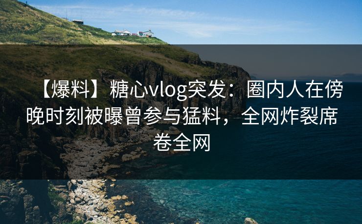 【爆料】糖心vlog突发：圈内人在傍晚时刻被曝曾参与猛料，全网炸裂席卷全网