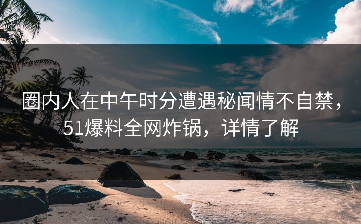 圈内人在中午时分遭遇秘闻情不自禁，51爆料全网炸锅，详情了解