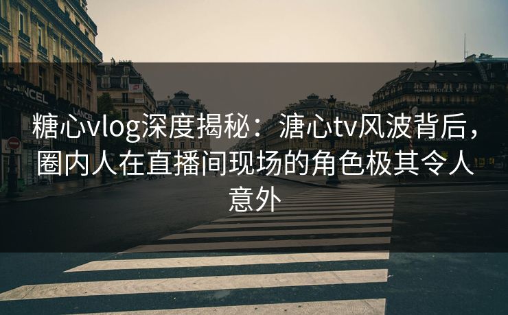 糖心vlog深度揭秘：溏心tv风波背后，圈内人在直播间现场的角色极其令人意外