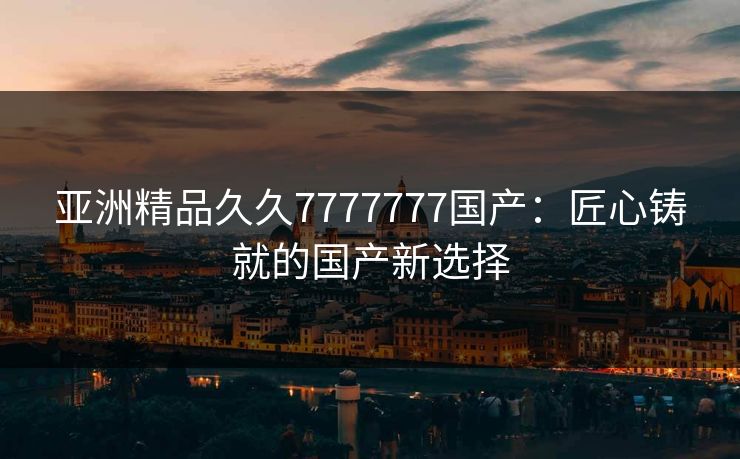 亚洲精品久久7777777国产：匠心铸就的国产新选择