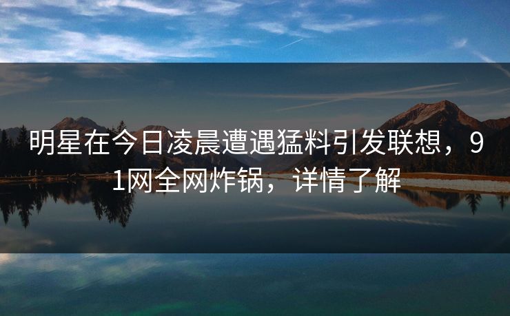 明星在今日凌晨遭遇猛料引发联想，91网全网炸锅，详情了解
