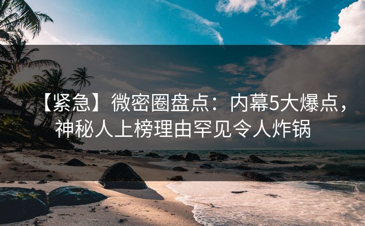 【紧急】微密圈盘点:内幕5大爆点,神秘人上榜理由罕见令人炸锅