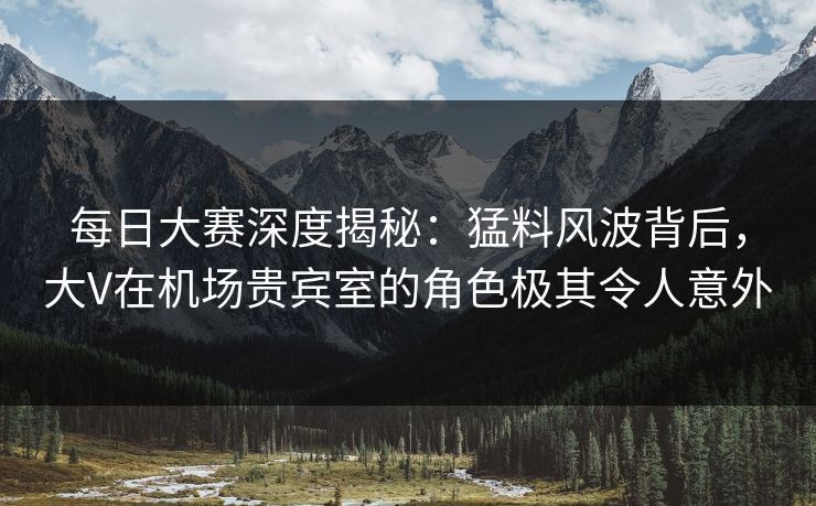每日大赛深度揭秘：猛料风波背后，大V在机场贵宾室的角色极其令人意外