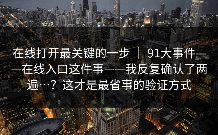 在线打开最关键的一步 ｜ 91大事件——在线入口这件事——我反复确认了两遍…？这才是最省事的验证方式