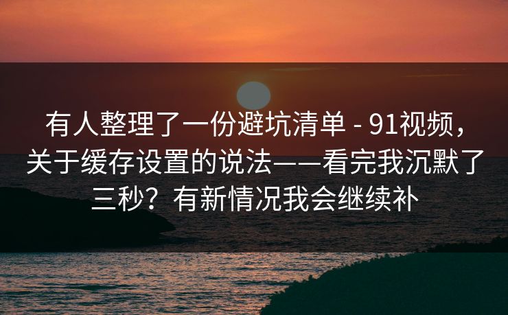 有人整理了一份避坑清单 - 91视频，关于缓存设置的说法——看完我沉默了三秒？有新情况我会继续补