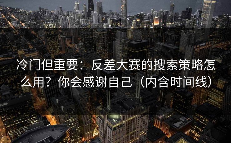 冷门但重要：反差大赛的搜索策略怎么用？你会感谢自己（内含时间线）