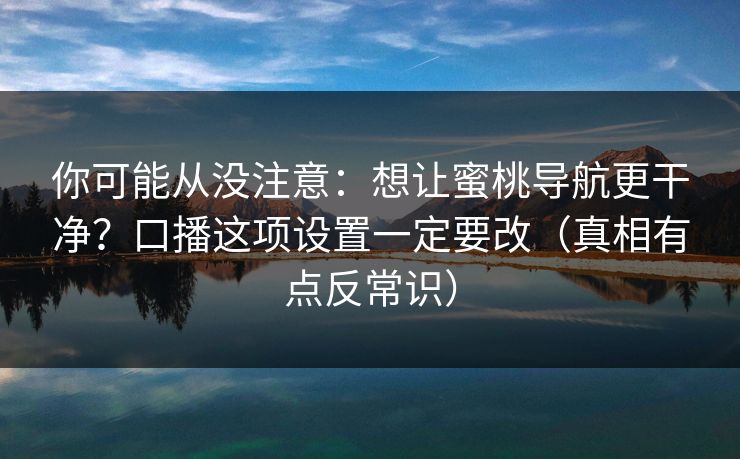 你可能从没注意：想让蜜桃导航更干净？口播这项设置一定要改（真相有点反常识）