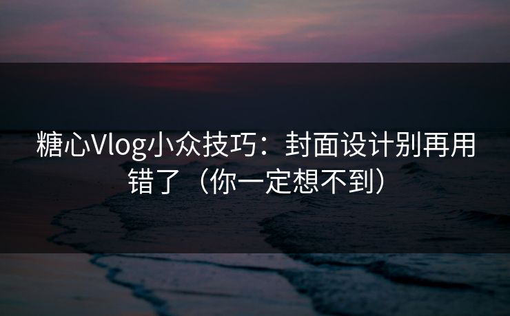 糖心Vlog小众技巧：封面设计别再用错了（你一定想不到）