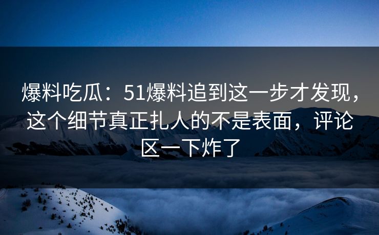 爆料吃瓜：51爆料追到这一步才发现，这个细节真正扎人的不是表面，评论区一下炸了